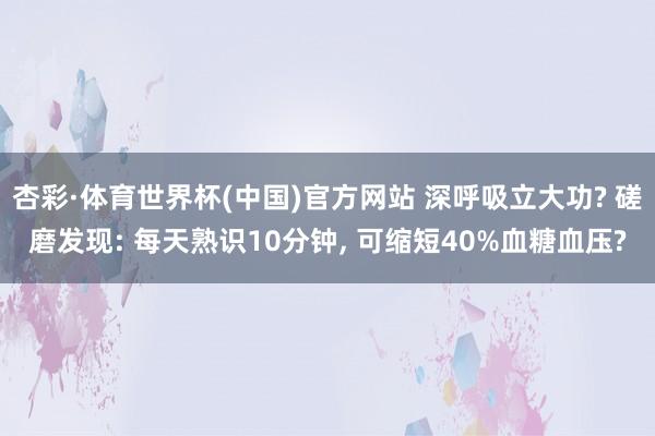 杏彩·体育世界杯(中国)官方网站 深呼吸立大功? 磋磨发现: 每天熟识10分钟, 可缩短40%血糖血压?
