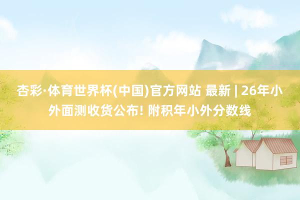 杏彩·体育世界杯(中国)官方网站 最新 | 26年小外面测收货公布! 附积年小外分数线