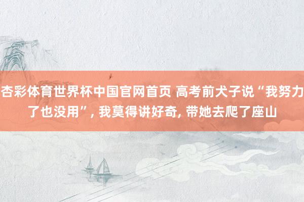 杏彩体育世界杯中国官网首页 高考前犬子说“我努力了也没用”, 我莫得讲好奇, 带她去爬了座山
