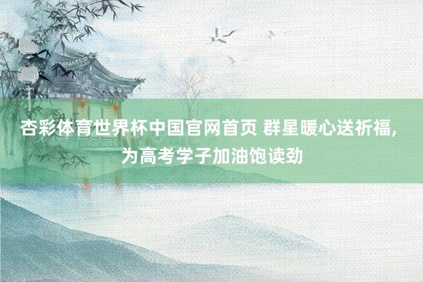 杏彩体育世界杯中国官网首页 群星暖心送祈福, 为高考学子加油饱读劲