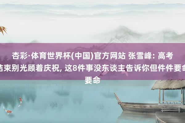 杏彩·体育世界杯(中国)官方网站 张雪峰: 高考结束别光顾着庆祝, 这8件事没东谈主告诉你但件件要命