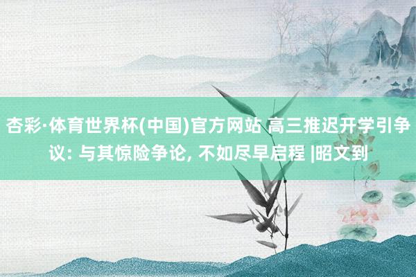 杏彩·体育世界杯(中国)官方网站 高三推迟开学引争议: 与其惊险争论, 不如尽早启程 |昭文到