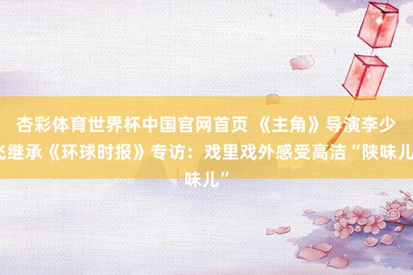 杏彩体育世界杯中国官网首页 《主角》导演李少飞继承《环球时报》专访：戏里戏外感受高洁“陕味儿”