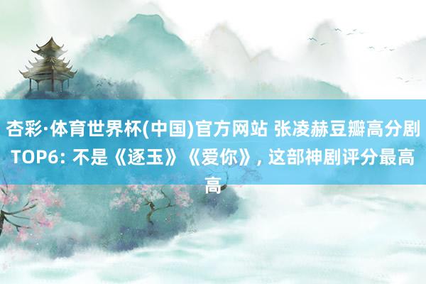 杏彩·体育世界杯(中国)官方网站 张凌赫豆瓣高分剧TOP6: 不是《逐玉》《爱你》, 这部神剧评分最高