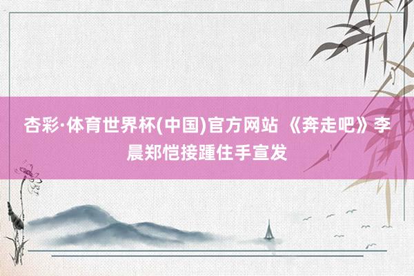 杏彩·体育世界杯(中国)官方网站 《奔走吧》李晨郑恺接踵住手宣发
