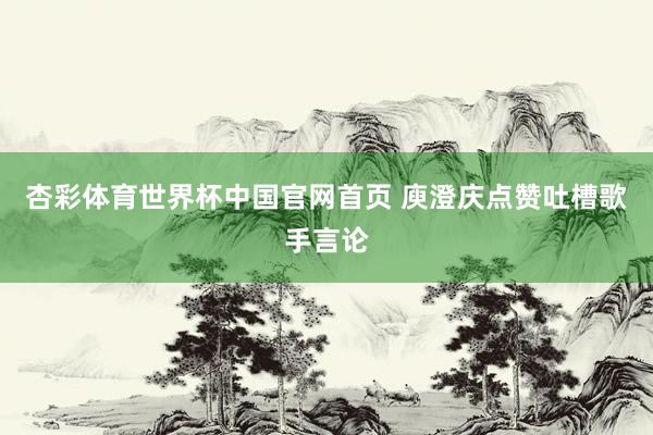 杏彩体育世界杯中国官网首页 庾澄庆点赞吐槽歌手言论