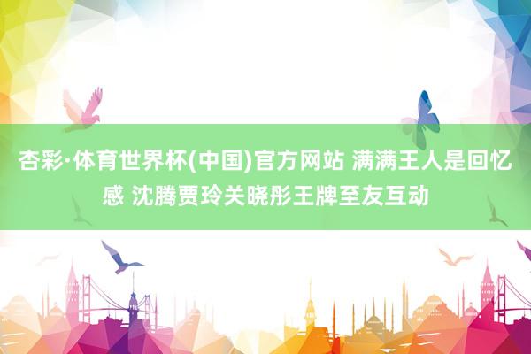杏彩·体育世界杯(中国)官方网站 满满王人是回忆感 沈腾贾玲关晓彤王牌至友互动
