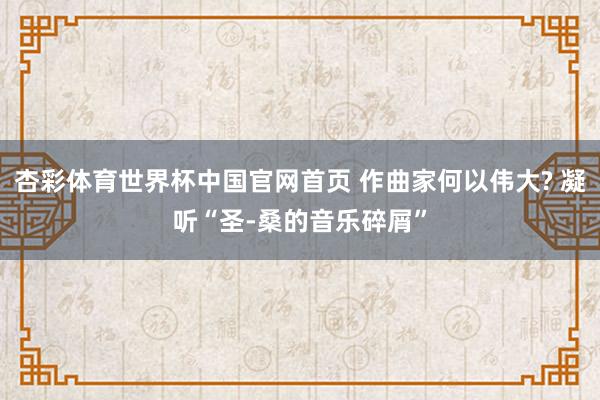 杏彩体育世界杯中国官网首页 作曲家何以伟大? 凝听“圣-桑的音乐碎屑”