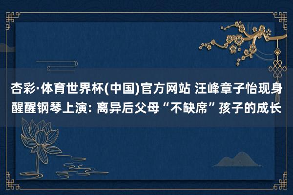 杏彩·体育世界杯(中国)官方网站 汪峰章子怡现身醒醒钢琴上演: 离异后父母“不缺席”孩子的成长