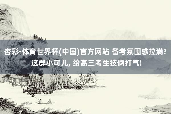 杏彩·体育世界杯(中国)官方网站 备考氛围感拉满? 这群小可儿, 给高三考生技俩打气!