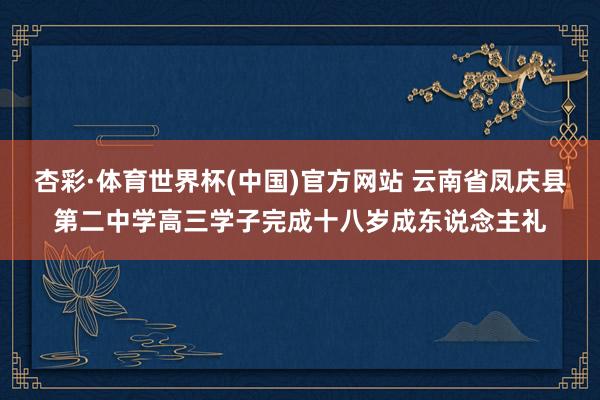 杏彩·体育世界杯(中国)官方网站 云南省凤庆县第二中学高三学子完成十八岁成东说念主礼