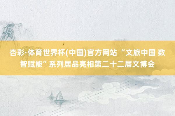 杏彩·体育世界杯(中国)官方网站 “文旅中国 数智赋能”系列居品亮相第二十二届文博会