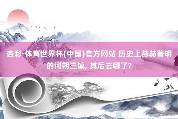 杏彩·体育世界杯(中国)官方网站 历史上赫赫著明的河朔三镇, 其后去哪了?