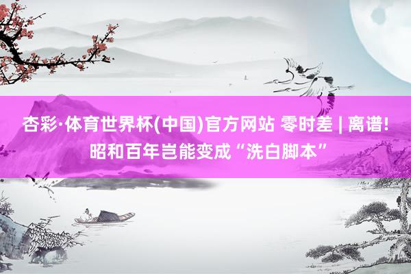 杏彩·体育世界杯(中国)官方网站 零时差 | 离谱! 昭和百年岂能变成“洗白脚本”
