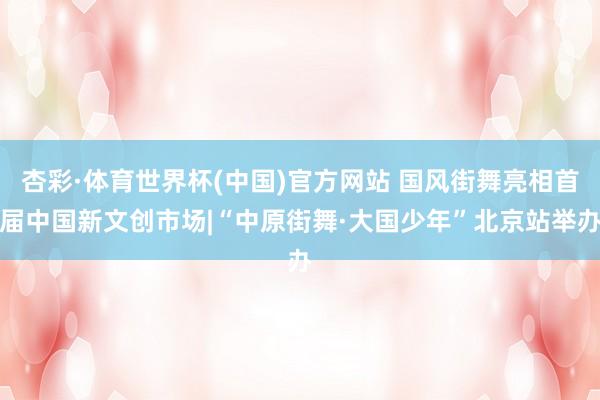 杏彩·体育世界杯(中国)官方网站 国风街舞亮相首届中国新文创市场|“中原街舞·大国少年”北京站举办