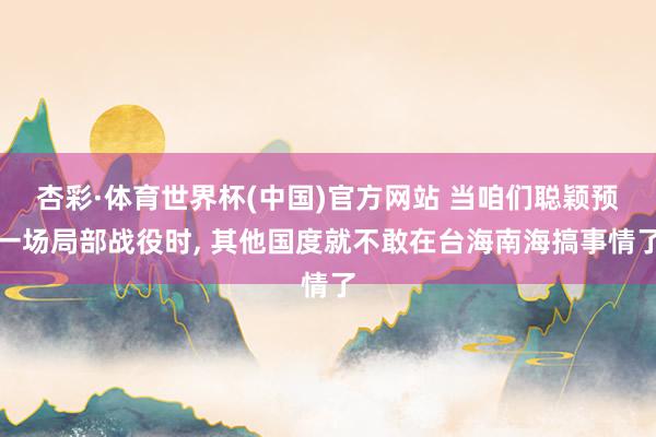杏彩·体育世界杯(中国)官方网站 当咱们聪颖预一场局部战役时, 其他国度就不敢在台海南海搞事情了