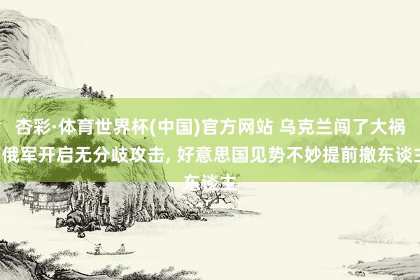 杏彩·体育世界杯(中国)官方网站 乌克兰闯了大祸, 俄军开启无分歧攻击, 好意思国见势不妙提前撤东谈主