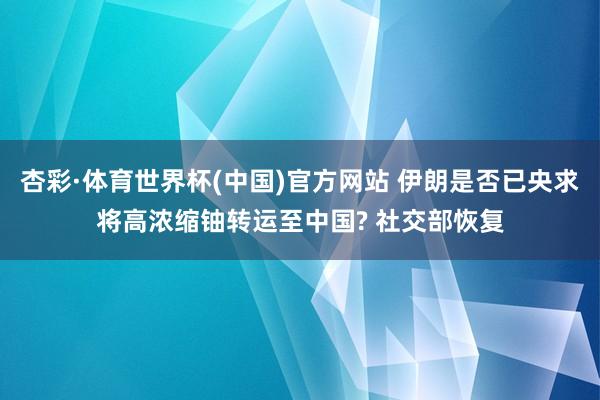 杏彩·体育世界杯(中国)官方网站 伊朗是否已央求将高浓缩铀转运至中国? 社交部恢复