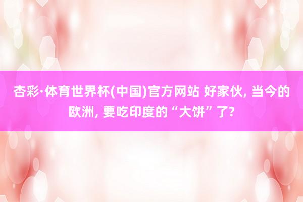 杏彩·体育世界杯(中国)官方网站 好家伙, 当今的欧洲, 要吃印度的“大饼”了?
