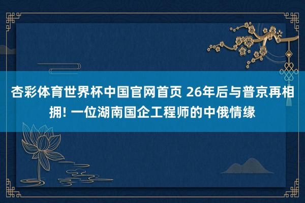 杏彩体育世界杯中国官网首页 26年后与普京再相拥! 一位湖南国企工程师的中俄情缘
