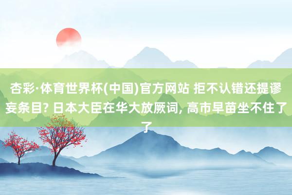 杏彩·体育世界杯(中国)官方网站 拒不认错还提谬妄条目? 日本大臣在华大放厥词, 高市早苗坐不住了