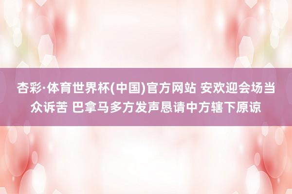杏彩·体育世界杯(中国)官方网站 安欢迎会场当众诉苦 巴拿马多方发声恳请中方辖下原谅