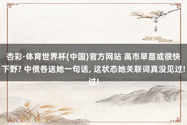 杏彩·体育世界杯(中国)官方网站 高市早苗或很快下野? 中俄各送她一句话, 这状态她关联词真没见过!