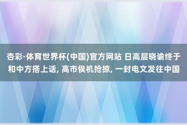杏彩·体育世界杯(中国)官方网站 日高层晓谕终于和中方搭上话, 高市俟机抢掠, 一封电文发往中国