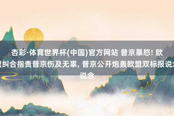 杏彩·体育世界杯(中国)官方网站 普京暴怒! 欧盟纠合指责普京伤及无辜, 普京公开炮轰欧盟双标报说念