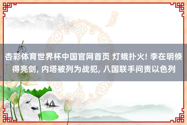 杏彩体育世界杯中国官网首页 灯蛾扑火! 李在明倏得亮剑, 内塔被列为战犯, 八国联手问责以色列