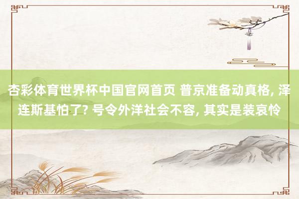 杏彩体育世界杯中国官网首页 普京准备动真格, 泽连斯基怕了? 号令外洋社会不容, 其实是装哀怜