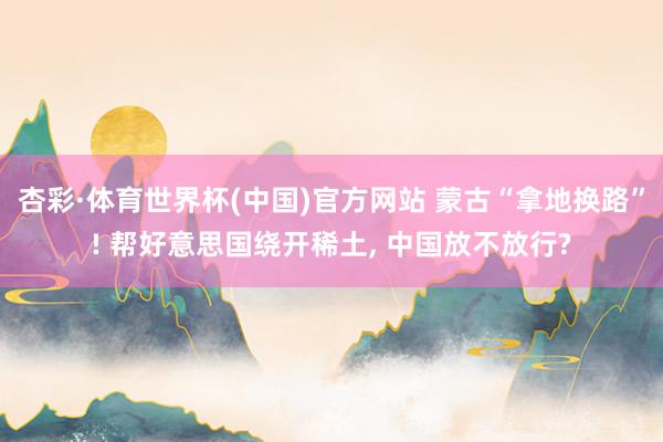 杏彩·体育世界杯(中国)官方网站 蒙古“拿地换路”! 帮好意思国绕开稀土, 中国放不放行?