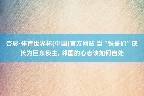 杏彩·体育世界杯(中国)官方网站 当“铁哥们”成长为巨东谈主, 邻国的心态该如何自处