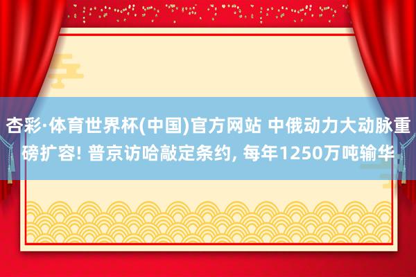 杏彩·体育世界杯(中国)官方网站 中俄动力大动脉重磅扩容! 普京访哈敲定条约, 每年1250万吨输华