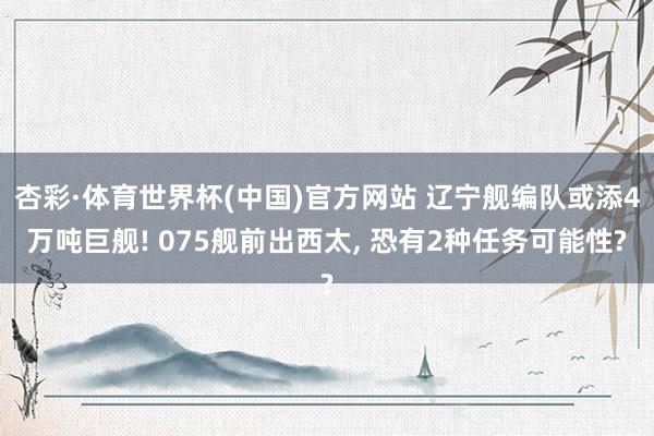 杏彩·体育世界杯(中国)官方网站 辽宁舰编队或添4万吨巨舰! 075舰前出西太, 恐有2种任务可能性?