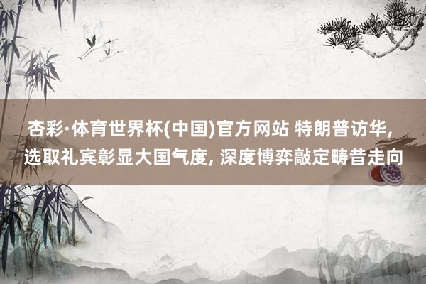 杏彩·体育世界杯(中国)官方网站 特朗普访华, 选取礼宾彰显大国气度, 深度博弈敲定畴昔走向