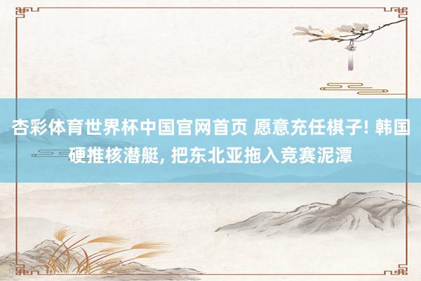 杏彩体育世界杯中国官网首页 愿意充任棋子! 韩国硬推核潜艇, 把东北亚拖入竞赛泥潭