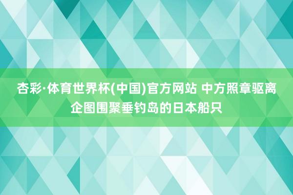 杏彩·体育世界杯(中国)官方网站 中方照章驱离企图围聚垂钓岛的日本船只