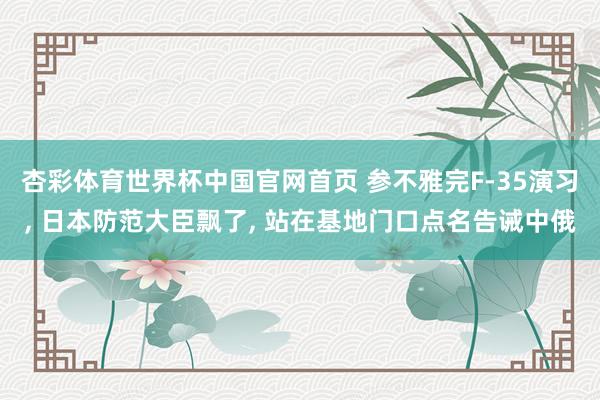杏彩体育世界杯中国官网首页 参不雅完F-35演习, 日本防范大臣飘了, 站在基地门口点名告诫中俄