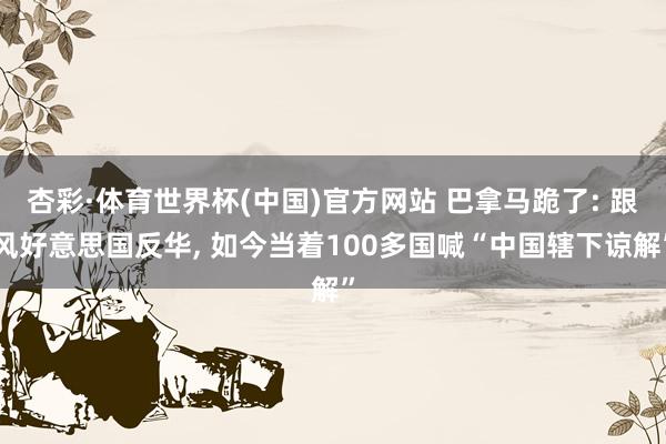 杏彩·体育世界杯(中国)官方网站 巴拿马跪了: 跟风好意思国反华, 如今当着100多国喊“中国辖下谅解”