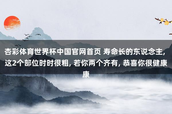 杏彩体育世界杯中国官网首页 寿命长的东说念主, 这2个部位时时很粗, 若你两个齐有, 恭喜你很健康