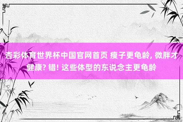 杏彩体育世界杯中国官网首页 瘦子更龟龄, 微胖才健康? 错! 这些体型的东说念主更龟龄