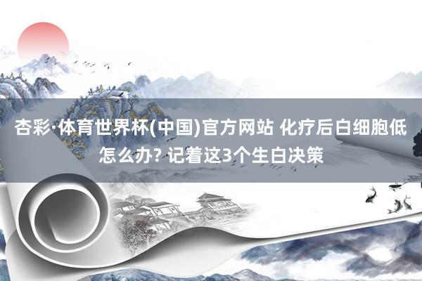 杏彩·体育世界杯(中国)官方网站 化疗后白细胞低怎么办? 记着这3个生白决策