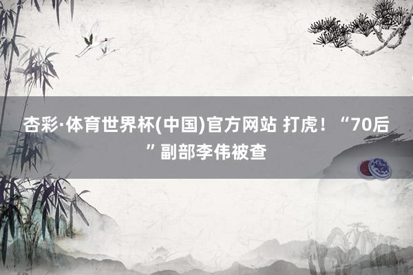 杏彩·体育世界杯(中国)官方网站 打虎！“70后”副部李伟被查