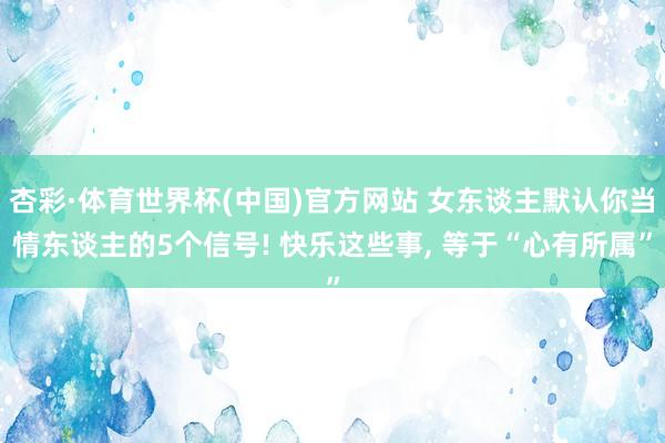 杏彩·体育世界杯(中国)官方网站 女东谈主默认你当情东谈主的5个信号! 快乐这些事, 等于“心有所属”