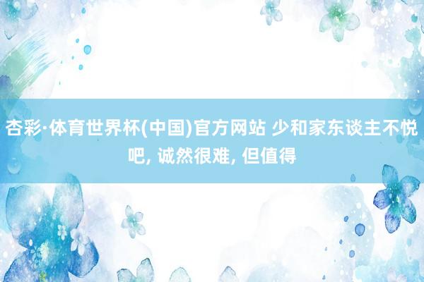杏彩·体育世界杯(中国)官方网站 少和家东谈主不悦吧, 诚然很难, 但值得