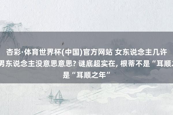 杏彩·体育世界杯(中国)官方网站 女东说念主几许岁对男东说念主没意思意思? 谜底超实在, 根蒂不是“耳顺之年”