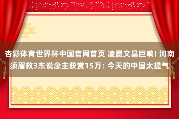 杏彩体育世界杯中国官网首页 凌晨文昌巨响! 河南须眉救3东说念主获赏15万: 今天的中国太提气
