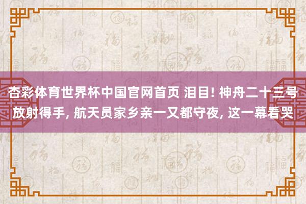 杏彩体育世界杯中国官网首页 泪目! 神舟二十三号放射得手, 航天员家乡亲一又都守夜, 这一幕看哭