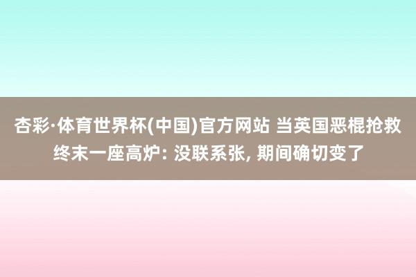 杏彩·体育世界杯(中国)官方网站 当英国恶棍抢救终末一座高炉: 没联系张, 期间确切变了